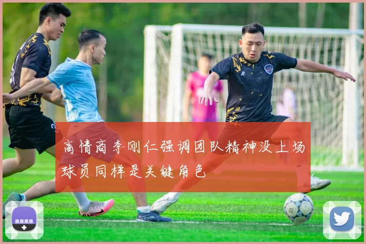 高情商李刚仁强调团队精神没上场球员同样是关键角色