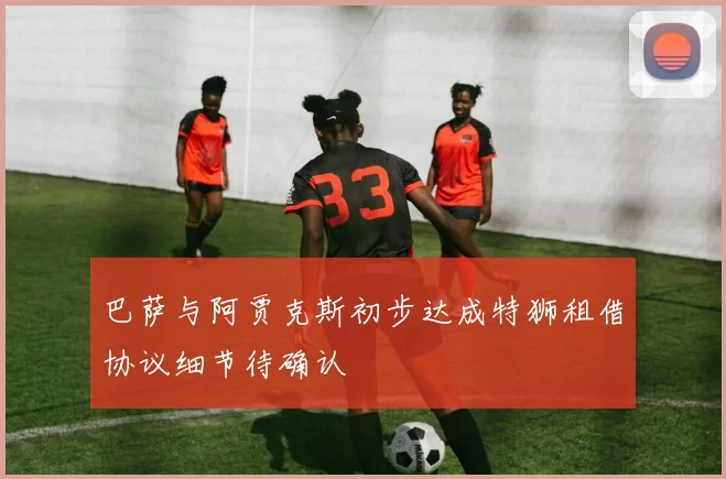 巴萨与阿贾克斯初步达成特狮租借协议细节待确认