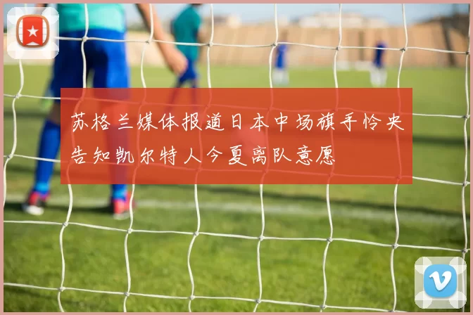 苏格兰媒体报道日本中场旗手怜央告知凯尔特人今夏离队意愿