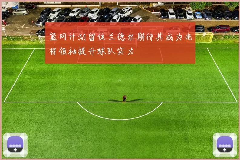 篮网计划留住兰德尔期待其成为老将领袖提升球队实力