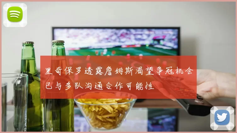 里奇保罗透露詹姆斯渴望争冠机会已与多队沟通合作可能性