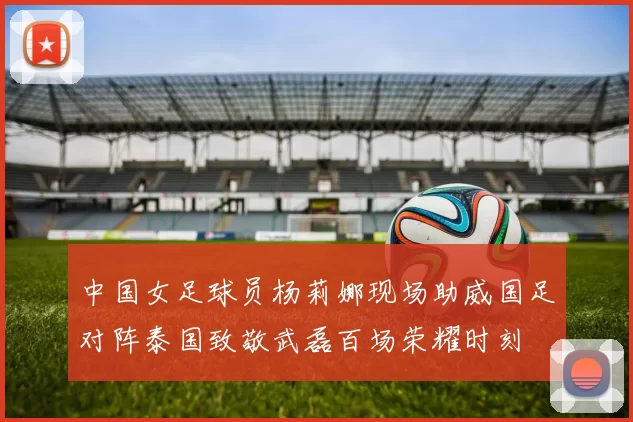 中国女足球员杨莉娜现场助威国足对阵泰国致敬武磊百场荣耀时刻