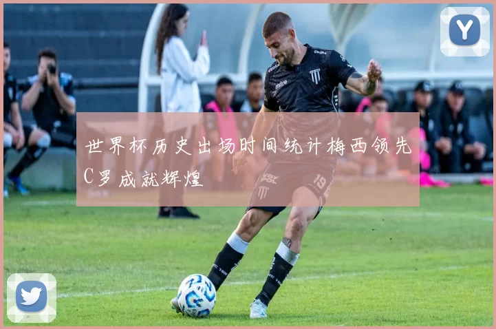 世界杯历史出场时间统计梅西领先C罗成就辉煌