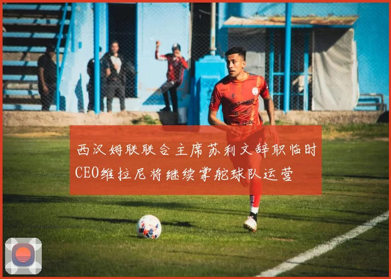 西汉姆联联合主席苏利文辞职临时CEO维拉尼将继续掌舵球队运营