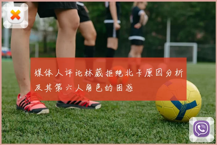 媒体人评论林葳拒绝北卡原因分析及其第六人角色的困惑