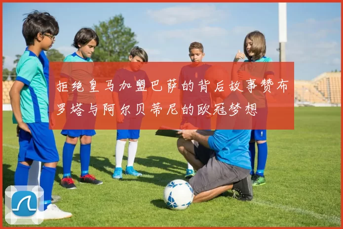 拒绝皇马加盟巴萨的背后故事赞布罗塔与阿尔贝蒂尼的欧冠梦想