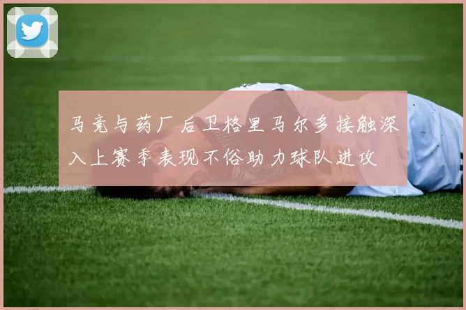 马竞与药厂后卫格里马尔多接触深入上赛季表现不俗助力球队进攻