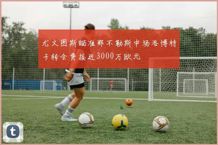 尤文图斯瞄准那不勒斯中场洛博特卡转会费接近3000万欧元