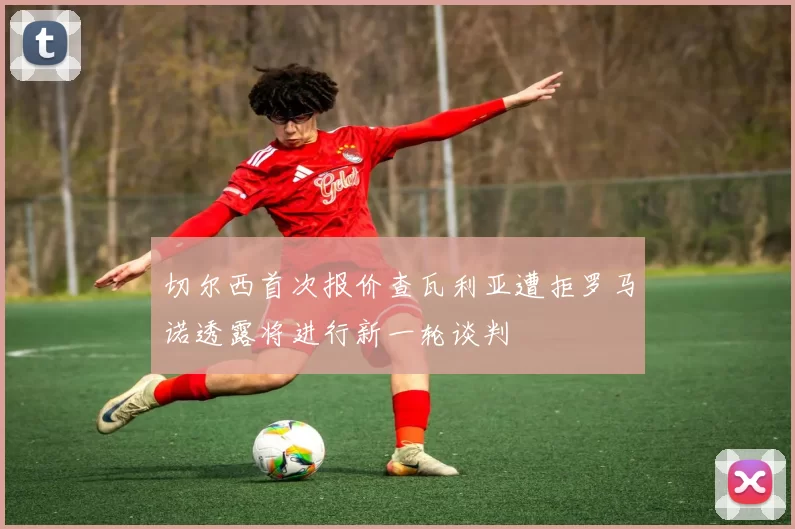 切尔西首次报价查瓦利亚遭拒罗马诺透露将进行新一轮谈判